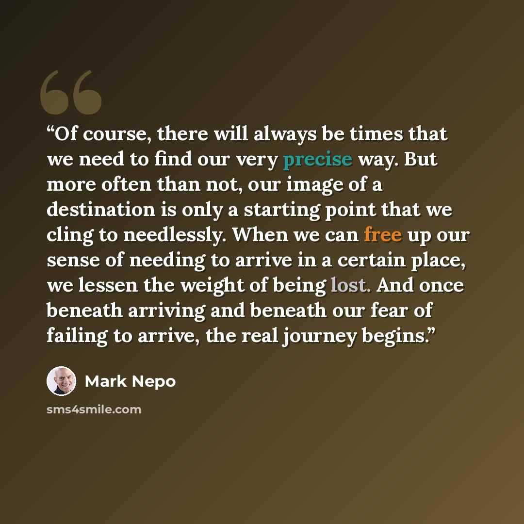 “Of course, there will always be times that we need to find our very precise way. But more often than not, our image of a destination is only a starting point that we cling to needlessly. When we can free up our sense of needing to arrive in a certain place, we lessen the weight of being lost. And…” quote by Mark Nepo