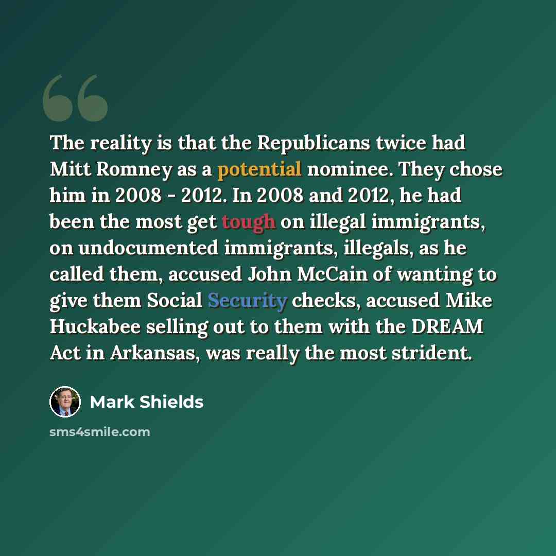 “The reality is that the Republicans twice had Mitt Romney as a potential nominee. They chose him in 2008 - 2012. In 2008 and 2012, he had been the most get tough on illegal immigrants, on undocumented immigrants, illegals, as he called them, accused John McCain of wanting to give them Social…” quote by Mark Shields