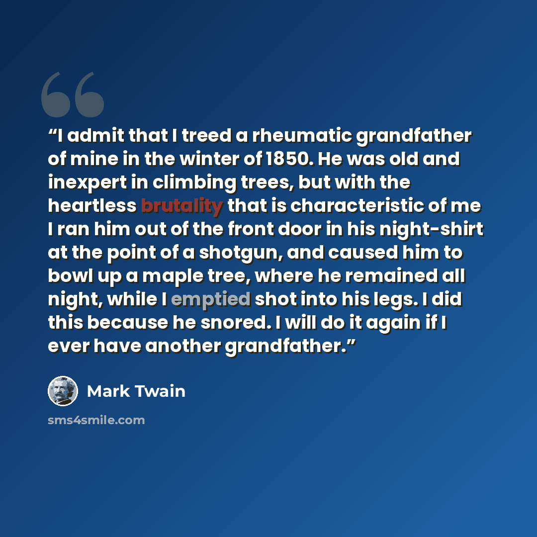 “I admit that I treed a rheumatic grandfather of mine in the winter of 1850. He was old and inexpert in climbing trees, but with the heartless brutality that is characteristic of me I ran him out of the front door in his night-shirt at the point of a shotgun, and caused him to bowl up a maple tree…” quote by Mark Twain