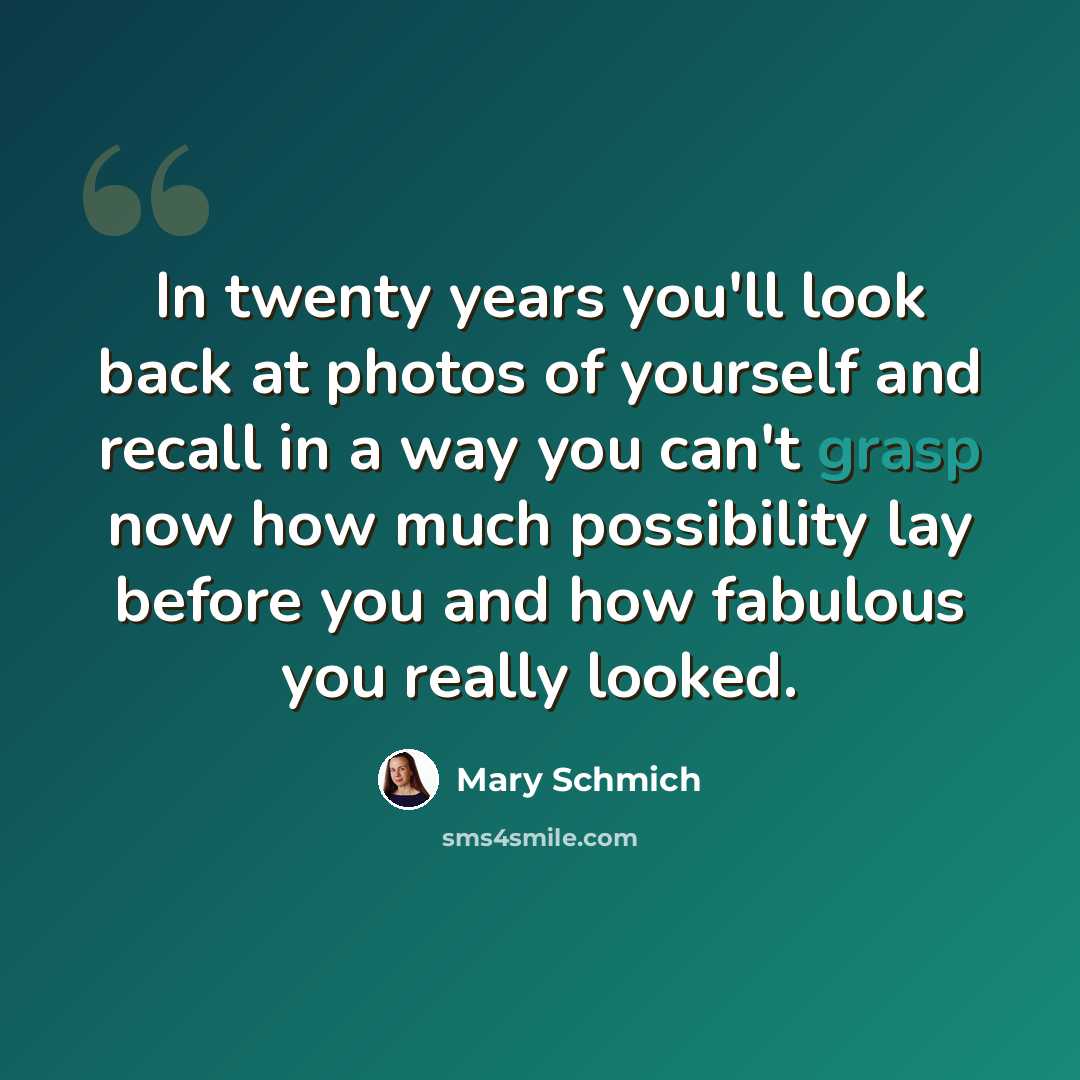 “In twenty years you'll look back at photos of yourself and recall in a way you can't grasp now how much possibility lay before you and how fabulous you really looked.” quote by Mary Schmich
