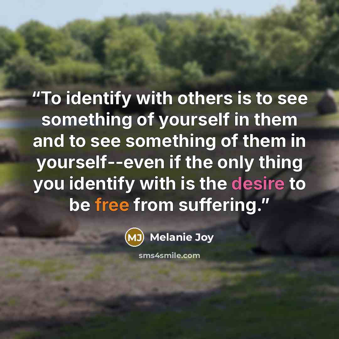 “To identify with others is to see something of yourself in them and to see something of them in yourself--even if the only thing you identify with is the desire to be free from suffering.” quote by Melanie Joy