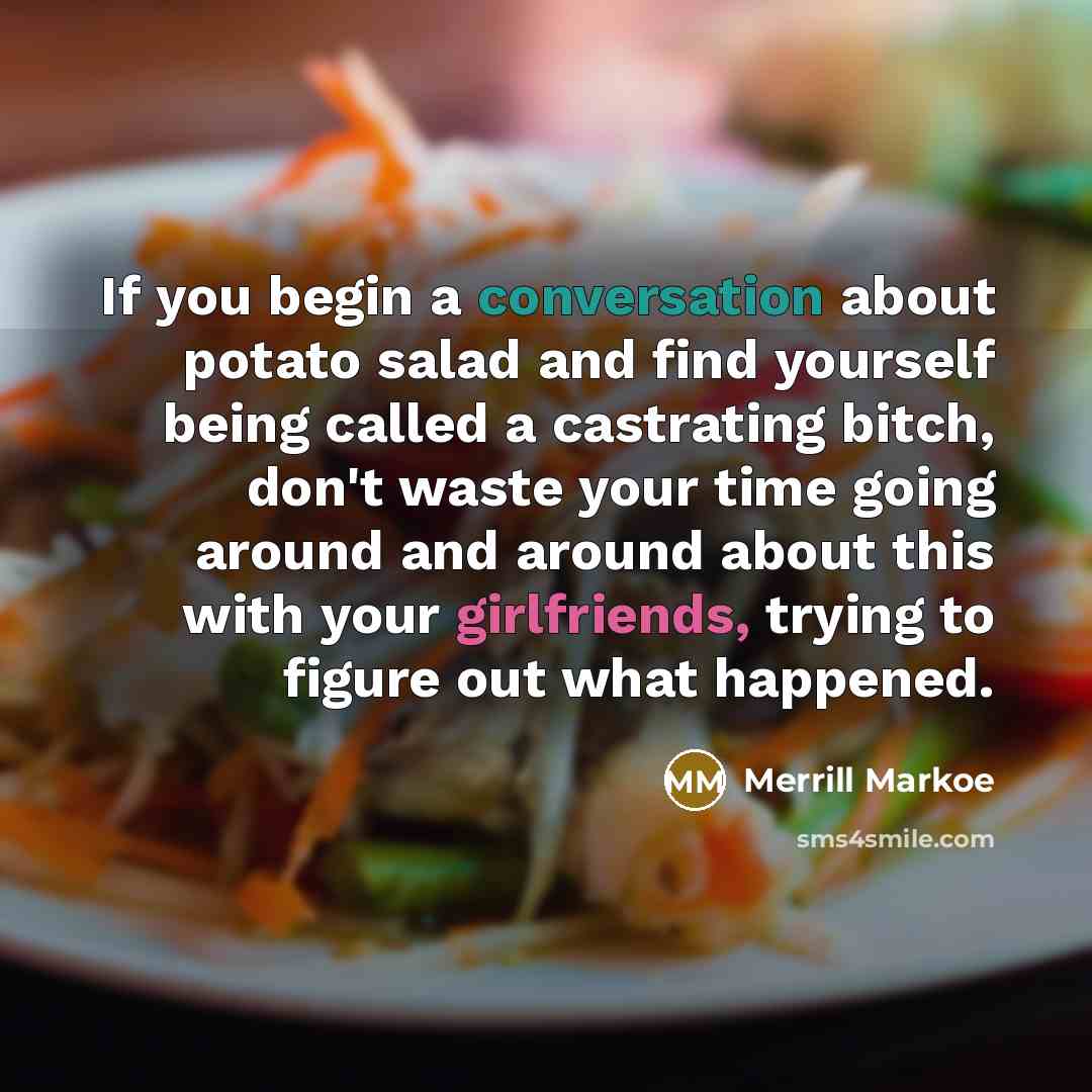 “If you begin a conversation about potato salad and find yourself being called a castrating bitch, don't waste your time going around and around about this with your girlfriends, trying to figure out what happened.” quote by Merrill Markoe