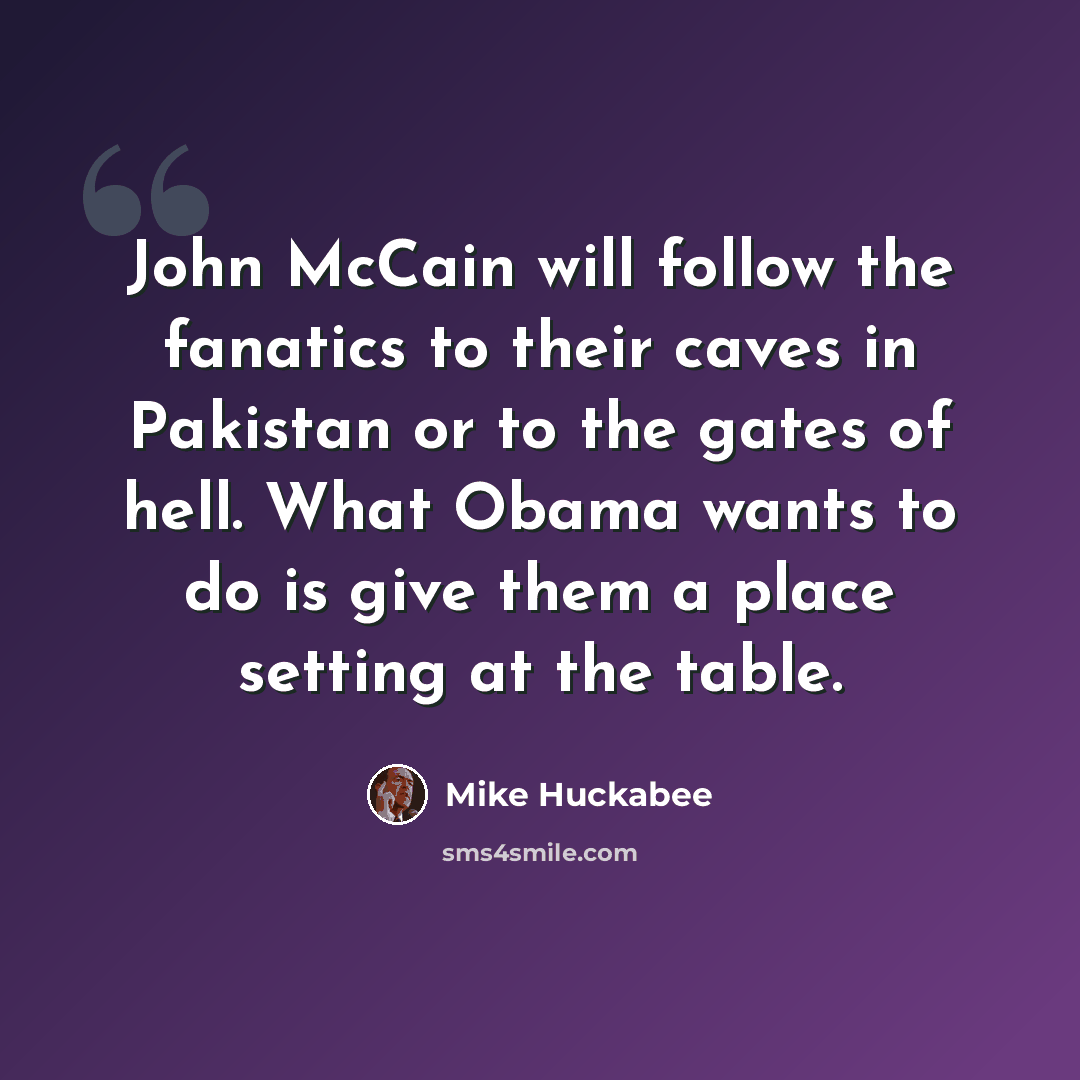 “John McCain will follow the fanatics to their caves in Pakistan or to the gates of hell. What Obama wants to do is give them a place setting at the table.” quote by Mike Huckabee