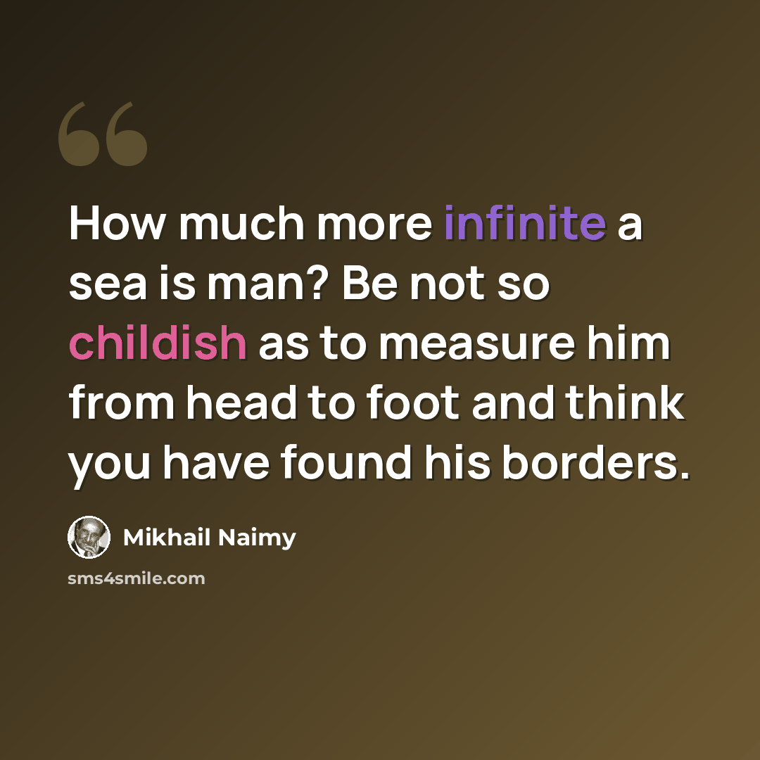 “How much more infinite a sea is man? Be not so childish as to measure him from head to foot and think you have found his borders.” quote by Mikhail Naimy
