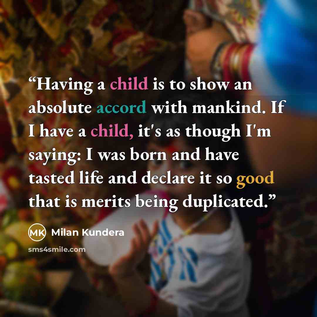 “Having a child is to show an absolute accord with mankind. If I have a child, it's as though I'm saying: I was born and have tasted life and declare it so good that is merits being duplicated.” quote by Milan Kundera