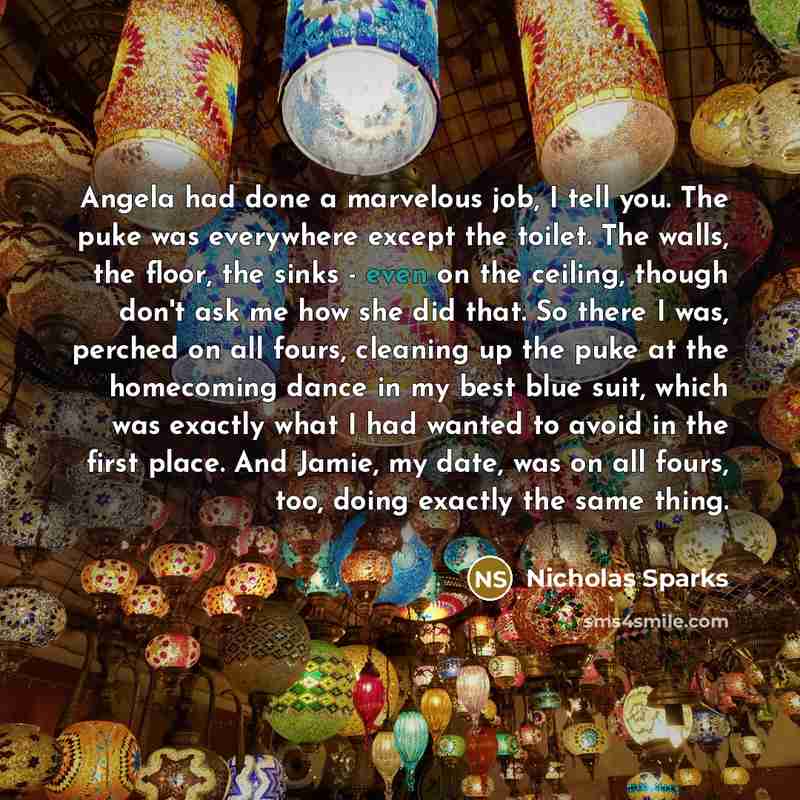 “Angela had done a marvelous job, I tell you. The puke was everywhere except the toilet. The walls, the floor, the sinks - even on the ceiling, though don't ask me how she did that. So there I was, perched on all fours, cleaning up the puke at the homecoming dance in my best blue suit, which was…” quote by Nicholas Sparks