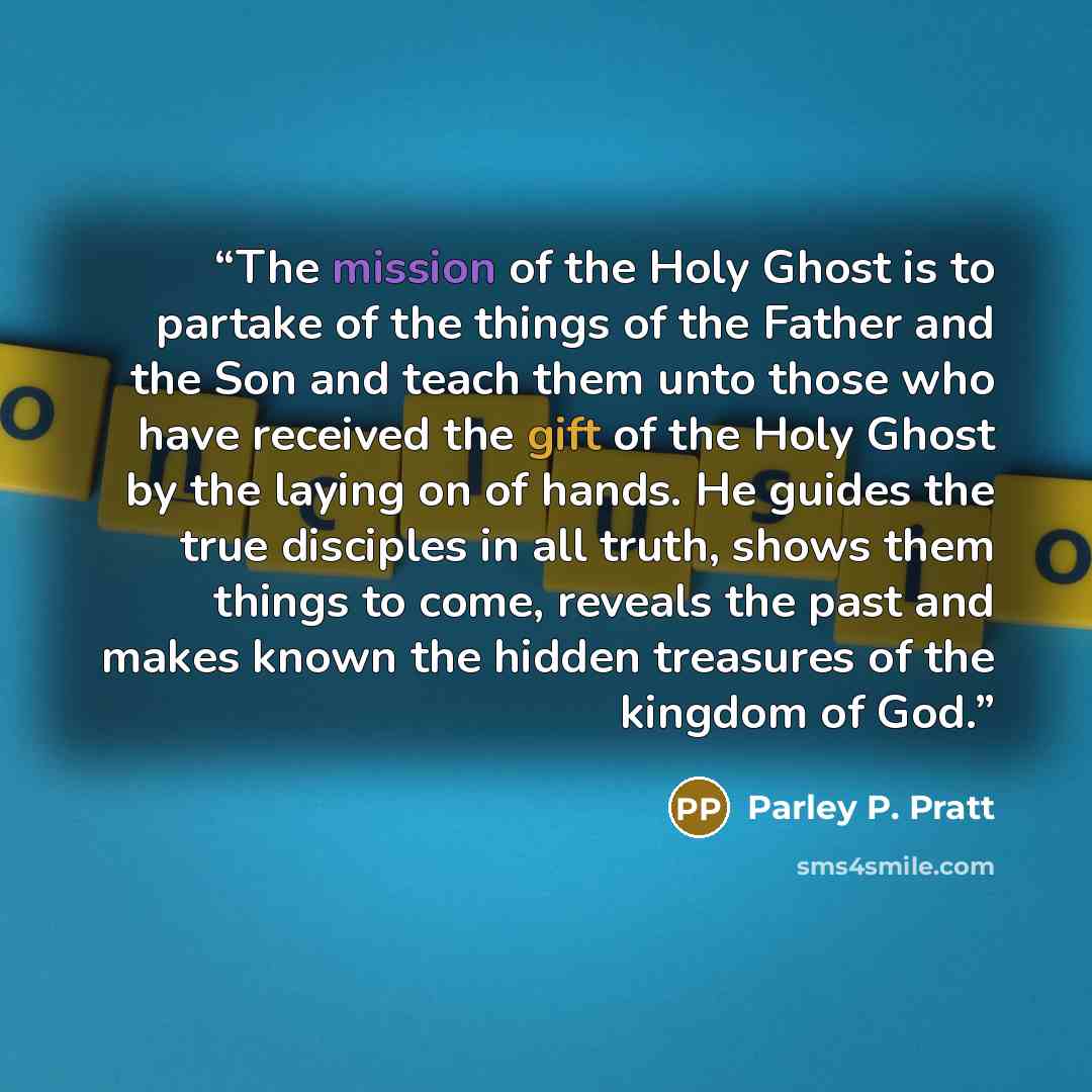 “The mission of the Holy Ghost is to partake of the things of the Father and the Son and teach them unto those who have received the gift of the Holy Ghost by the laying on of hands. He guides the true disciples in all truth, shows them things to come, reveals the past and makes known the hidden…” quote by Parley P. Pratt