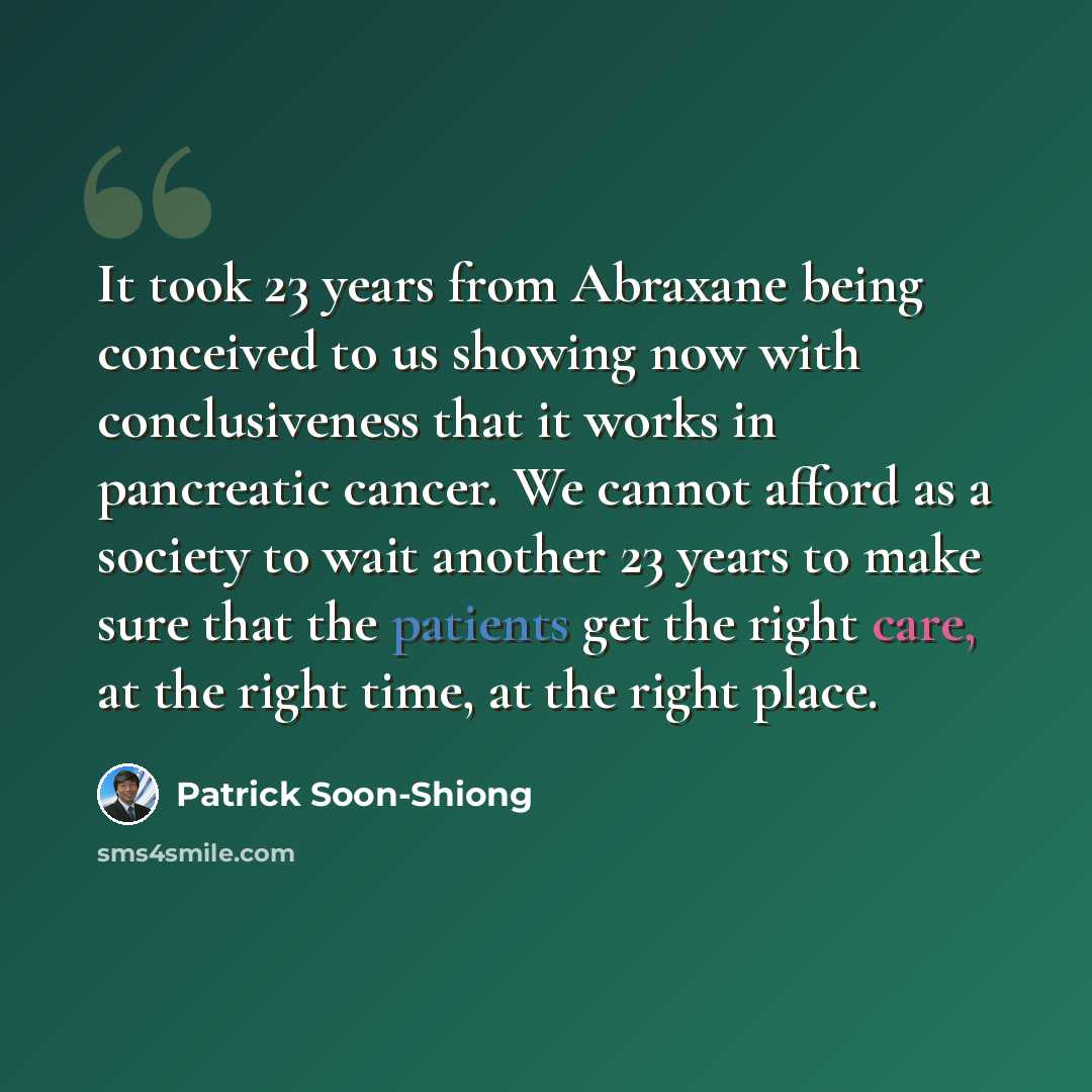 “It took 23 years from Abraxane being conceived to us showing now with conclusiveness that it works in pancreatic cancer. We cannot afford as a society to wait another 23 years to make sure that the patients get the right care, at the right time, at the right place.” quote by Patrick Soon-Shiong