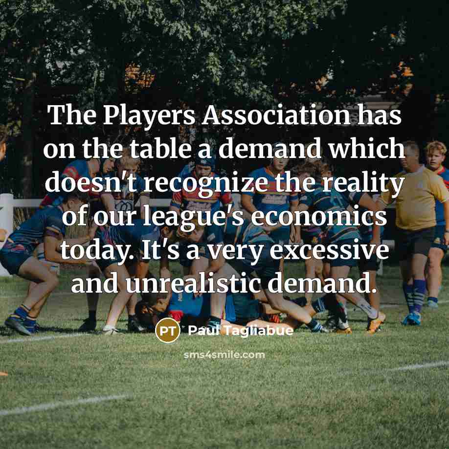 “The Players Association has on the table a demand which doesn't recognize the reality of our league's economics today. It's a very excessive and unrealistic demand.” quote by Paul Tagliabue