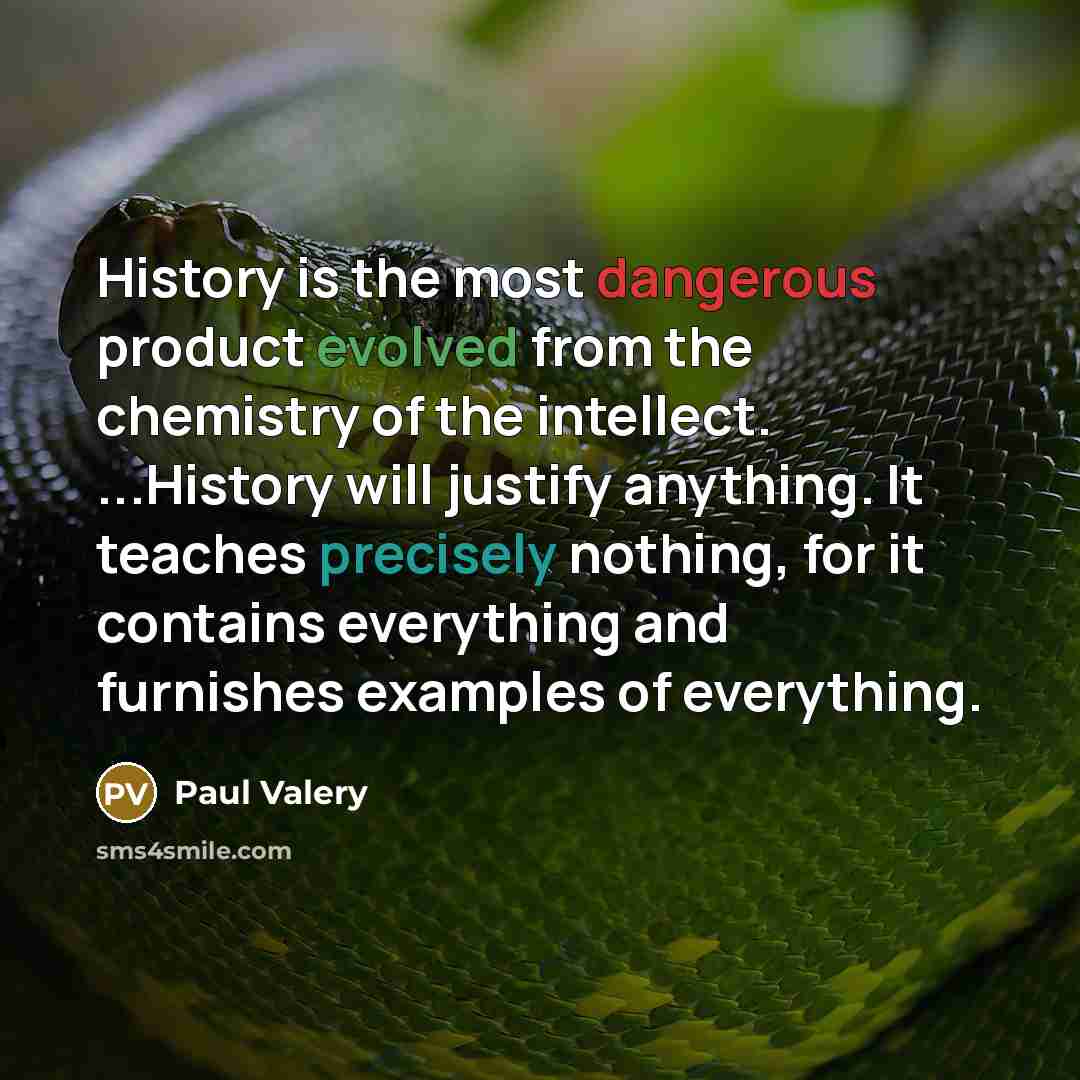 “History is the most dangerous product evolved from the chemistry of the intellect. ...History will justify anything. It teaches precisely nothing, for it contains everything and furnishes examples of everything.” quote by Paul Valery