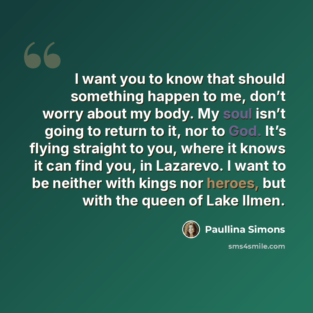 “I want you to know that should something happen to me, don’t worry about my body. My soul isn’t going to return to it, nor to God. It’s flying straight to you, where it knows it can find you, in Lazarevo. I want to be neither with kings nor heroes, but with the queen of Lake Ilmen.” quote by Paullina Simons