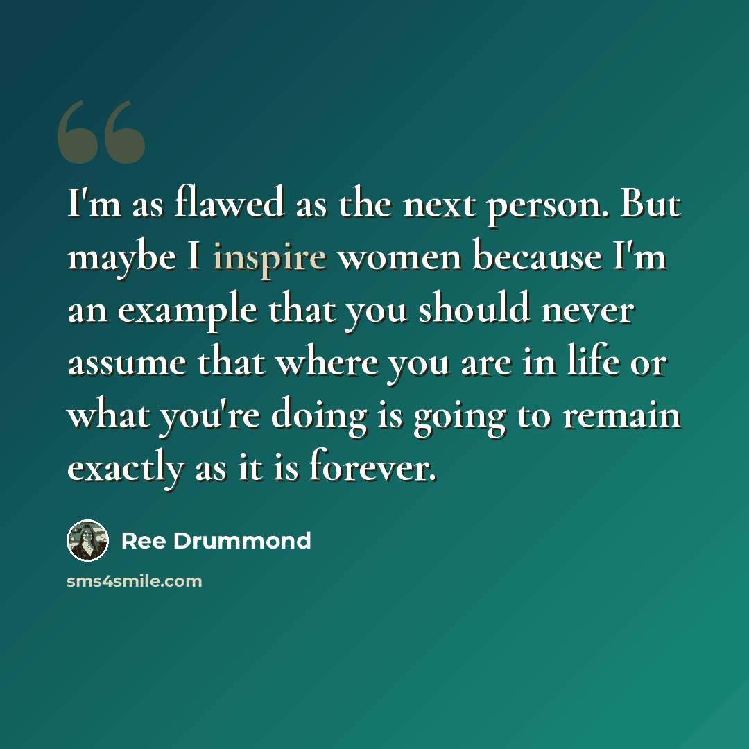 “I'm as flawed as the next person. But maybe I inspire women because I'm an example that you should never assume that where you are in life or what you're doing is going to remain exactly as it is forever.” quote by Ree Drummond