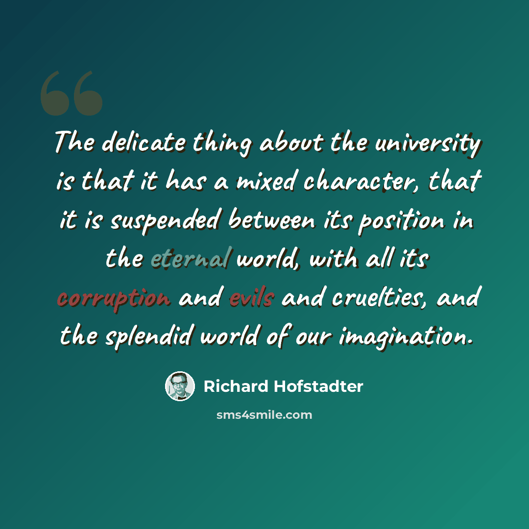 “The delicate thing about the university is that it has a mixed character, that it is suspended between its position in the eternal world, with all its corruption and evils and cruelties, and the splendid world of our imagination.” quote by Richard Hofstadter