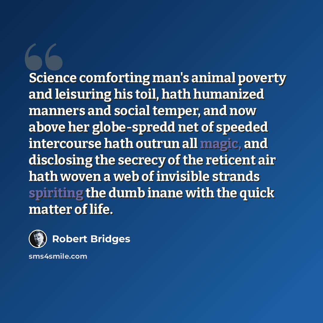 “Science comforting man's animal poverty and leisuring his toil, hath humanized manners and social temper, and now above her globe-spredd net of speeded intercourse hath outrun all magic, and disclosing the secrecy of the reticent air hath woven a web of invisible strands spiriting the dumb inane…” quote by Robert Bridges