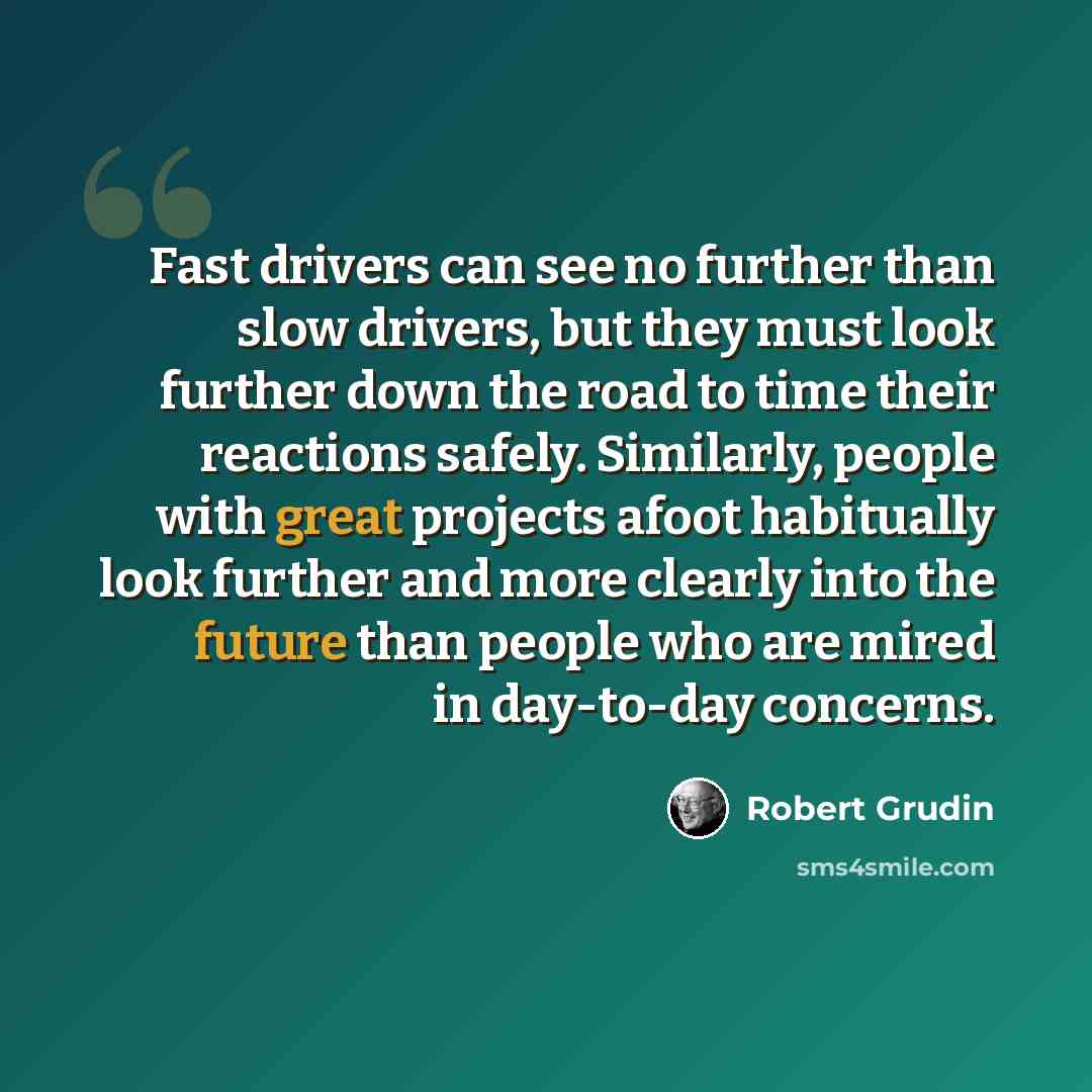“Fast drivers can see no further than slow drivers, but they must look further down the road to time their reactions safely. Similarly, people with great projects afoot habitually look further and more clearly into the future than people who are mired in day-to-day concerns.” quote by Robert Grudin