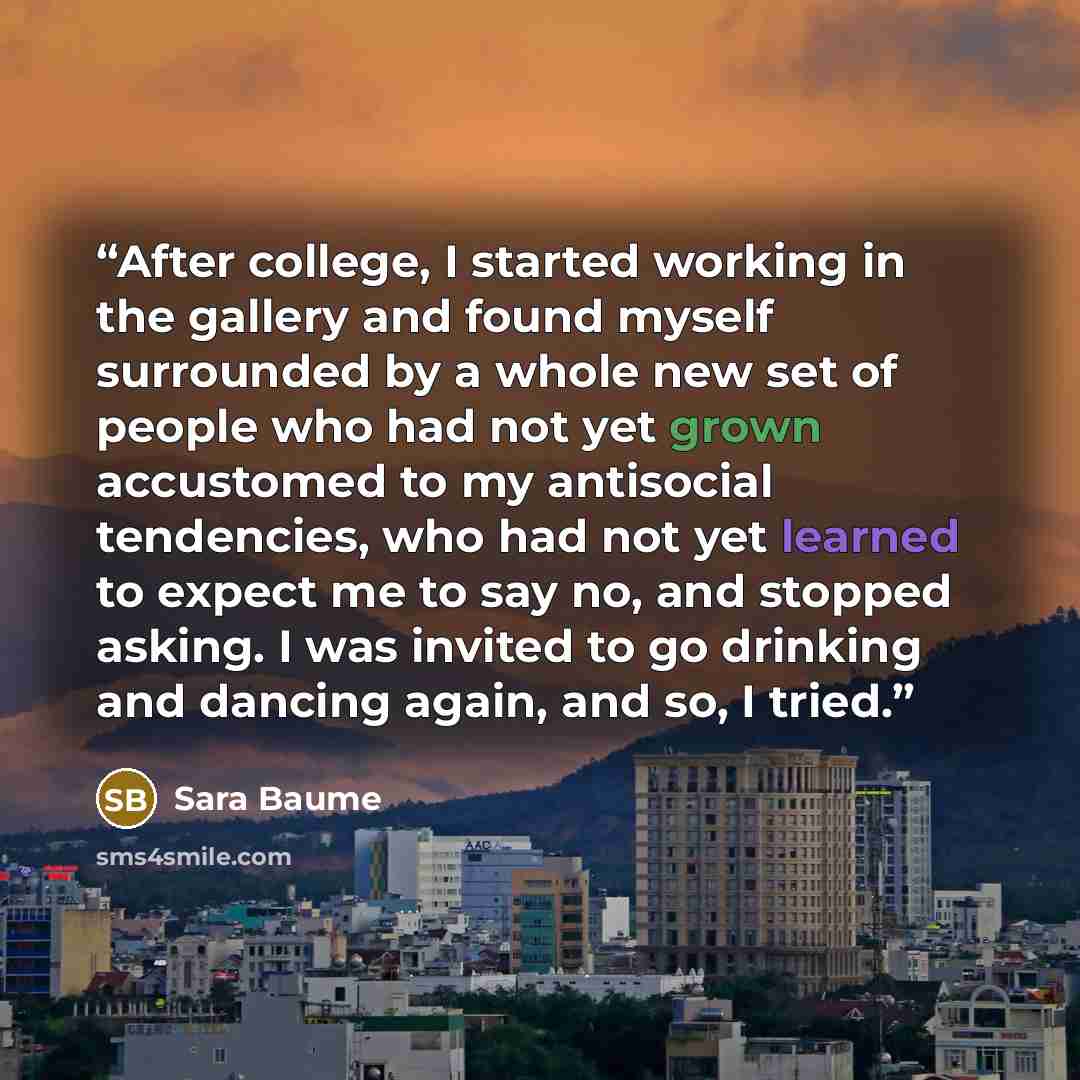 “After college, I started working in the gallery and found myself surrounded by a whole new set of people who had not yet grown accustomed to my antisocial tendencies, who had not yet learned to expect me to say no, and stopped asking. I was invited to go drinking and dancing again, and so, I tried.” quote by Sara Baume