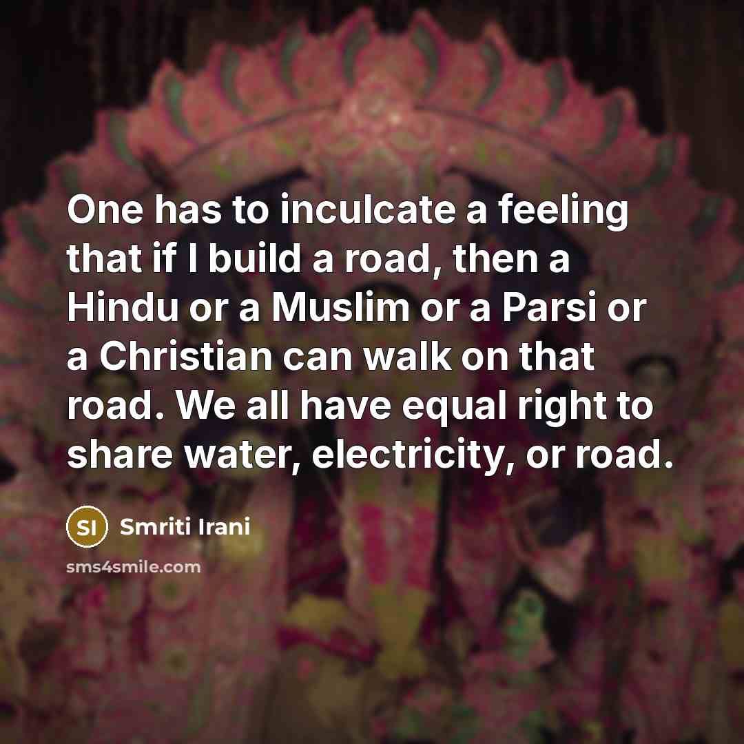 “One has to inculcate a feeling that if I build a road, then a Hindu or a Muslim or a Parsi or a Christian can walk on that road. We all have equal right to share water, electricity, or road.” quote by Smriti Irani