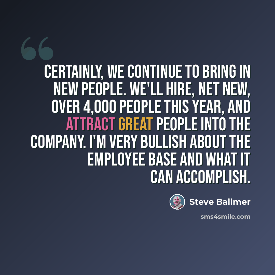“Certainly, we continue to bring in new people. We'll hire, net new, over 4,000 people this year, and attract great people into the company. I'm very bullish about the employee base and what it can accomplish.” quote by Steve Ballmer