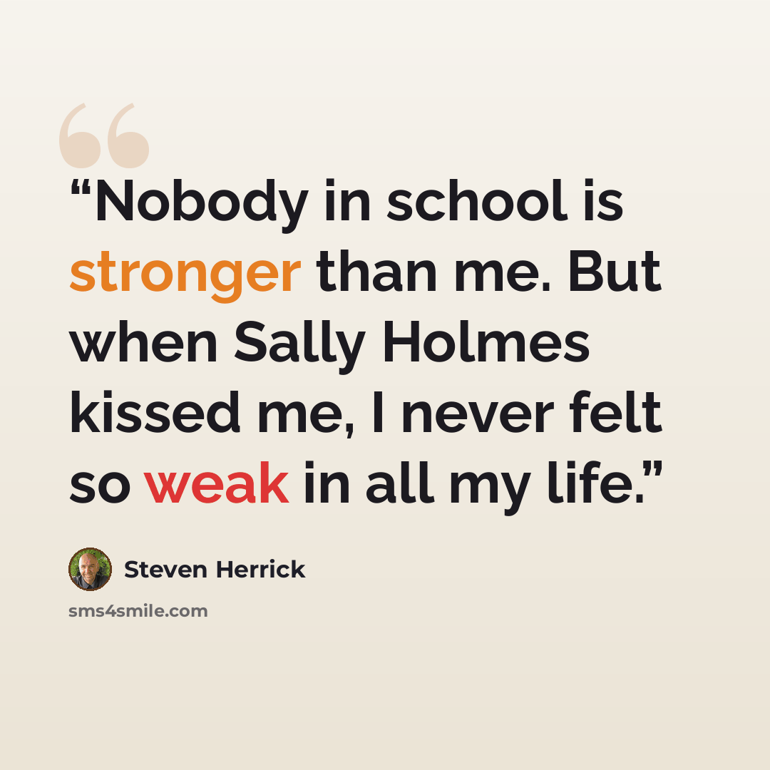 “Nobody in school is stronger than me. But when Sally Holmes kissed me, I never felt so weak in all my life.” quote by Steven Herrick