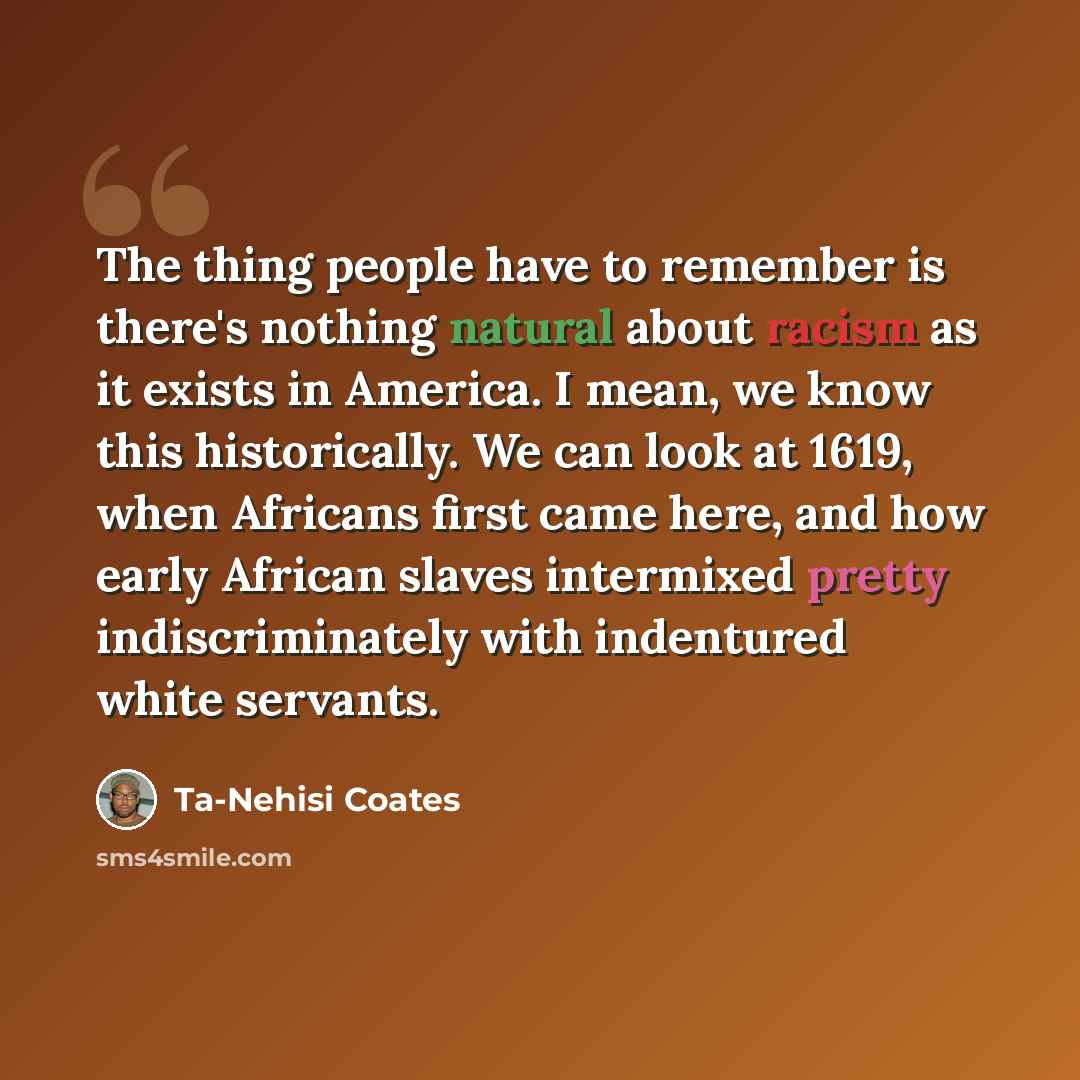 “The thing people have to remember is there's nothing natural about racism as it exists in America. I mean, we know this historically. We can look at 1619, when Africans first came here, and how early African slaves intermixed pretty indiscriminately with indentured white servants.” quote by Ta-Nehisi Coates