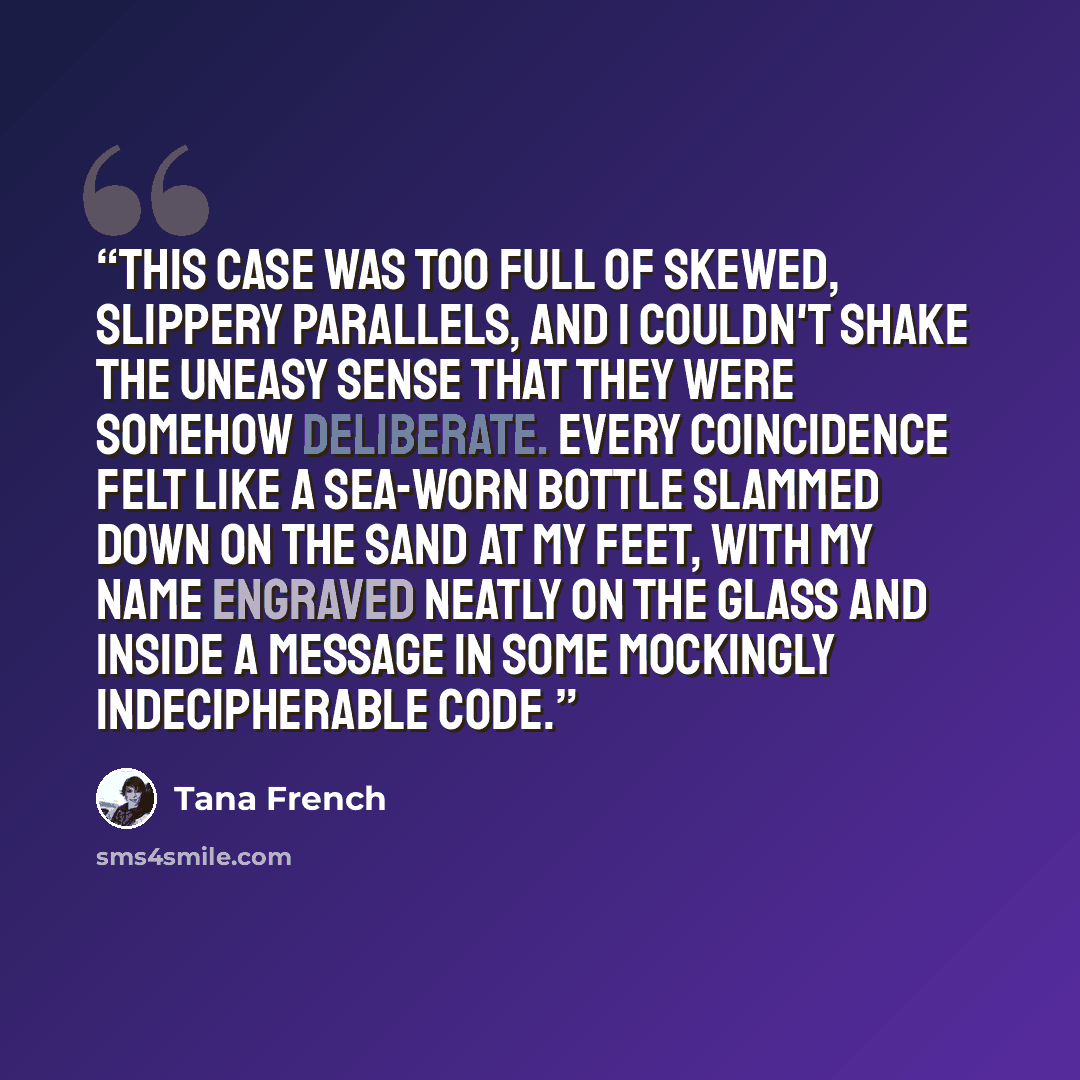 “This case was too full of skewed, slippery parallels, and I couldn't shake the uneasy sense that they were somehow deliberate. Every coincidence felt like a sea-worn bottle slammed down on the sand at my feet, with my name engraved neatly on the glass and inside a message in some mockingly…” quote by Tana French