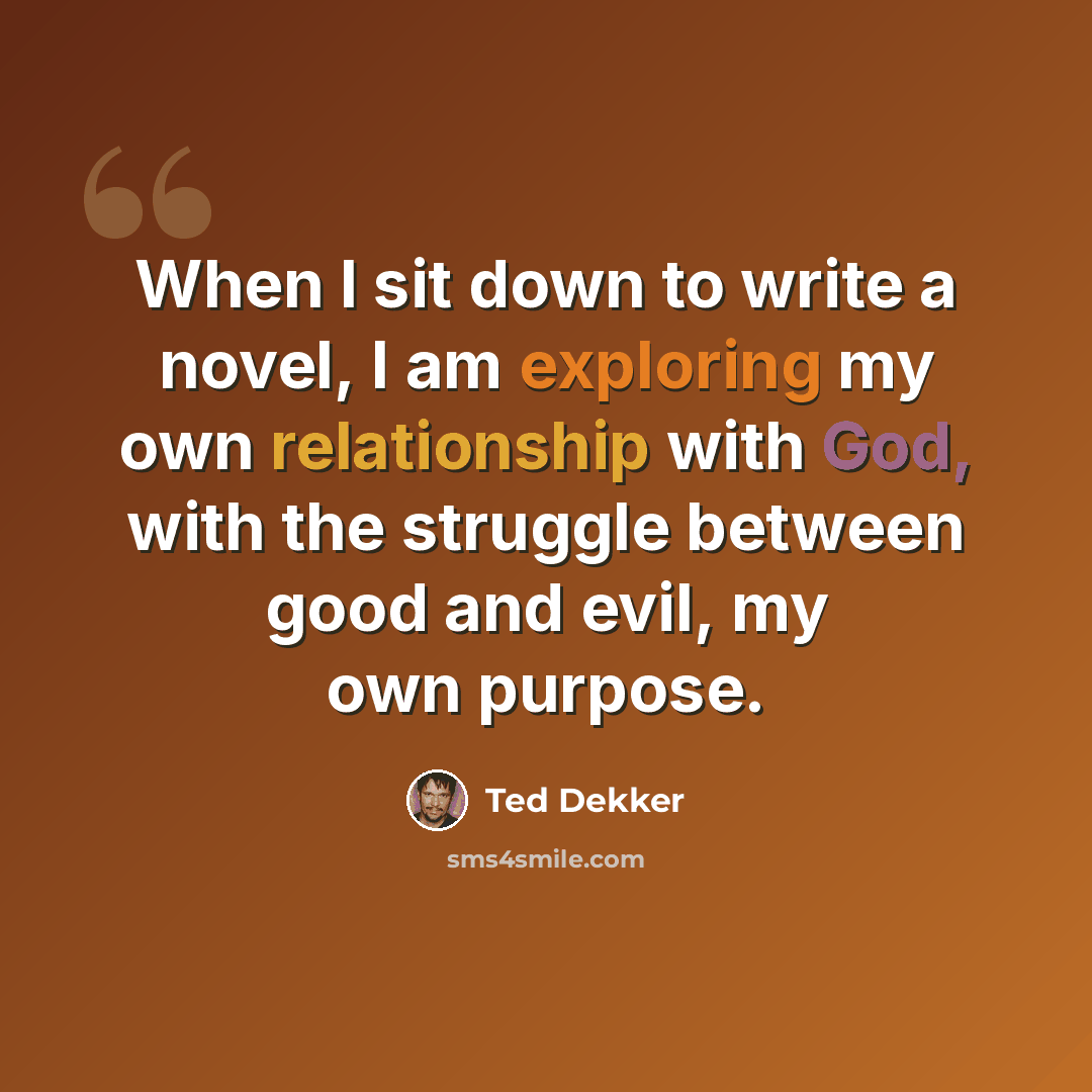“When I sit down to write a novel, I am exploring my own relationship with God, with the struggle between good and evil, my own purpose.” quote by Ted Dekker