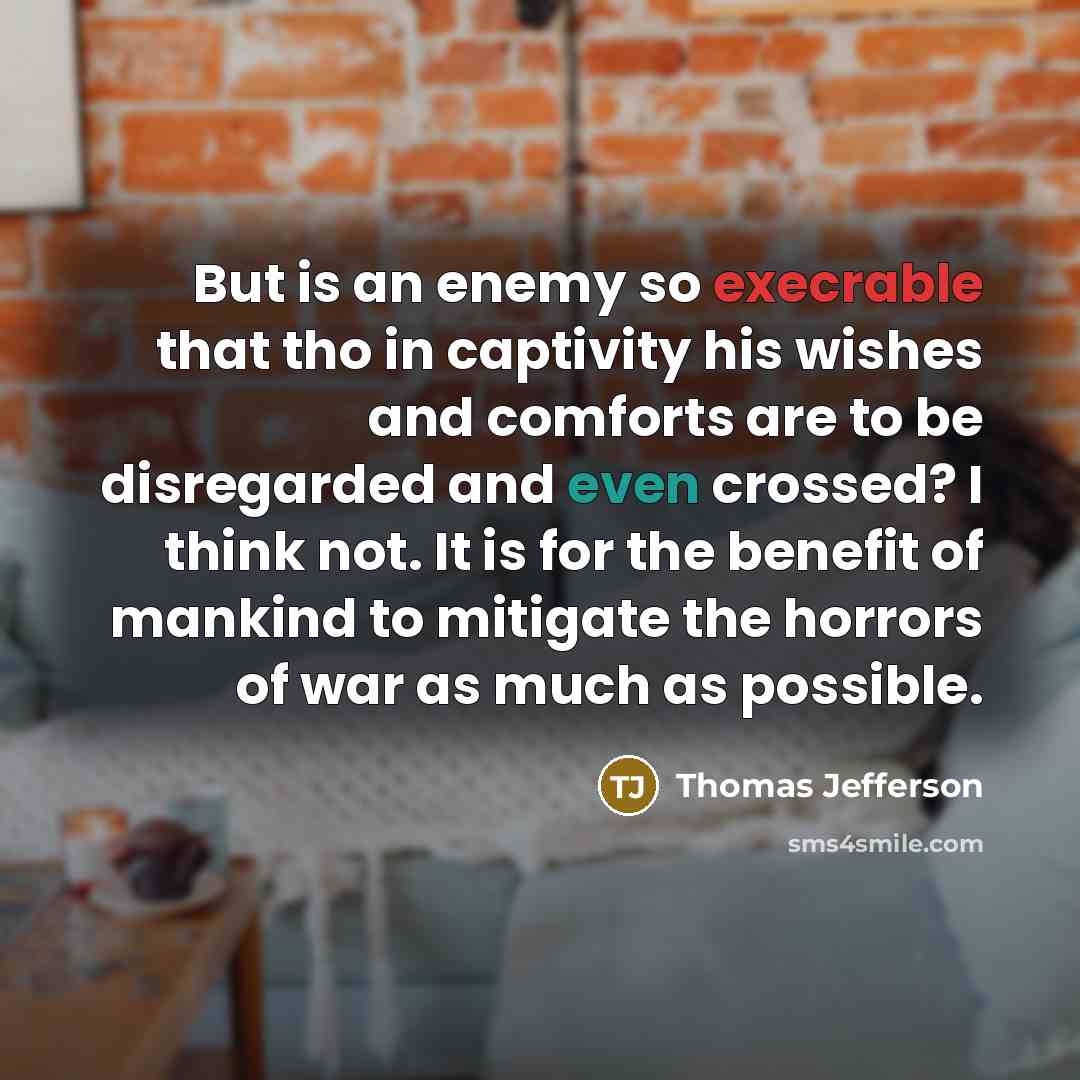 “But is an enemy so execrable that tho in captivity his wishes and comforts are to be disregarded and even crossed? I think not. It is for the benefit of mankind to mitigate the horrors of war as much as possible.” quote by Thomas Jefferson