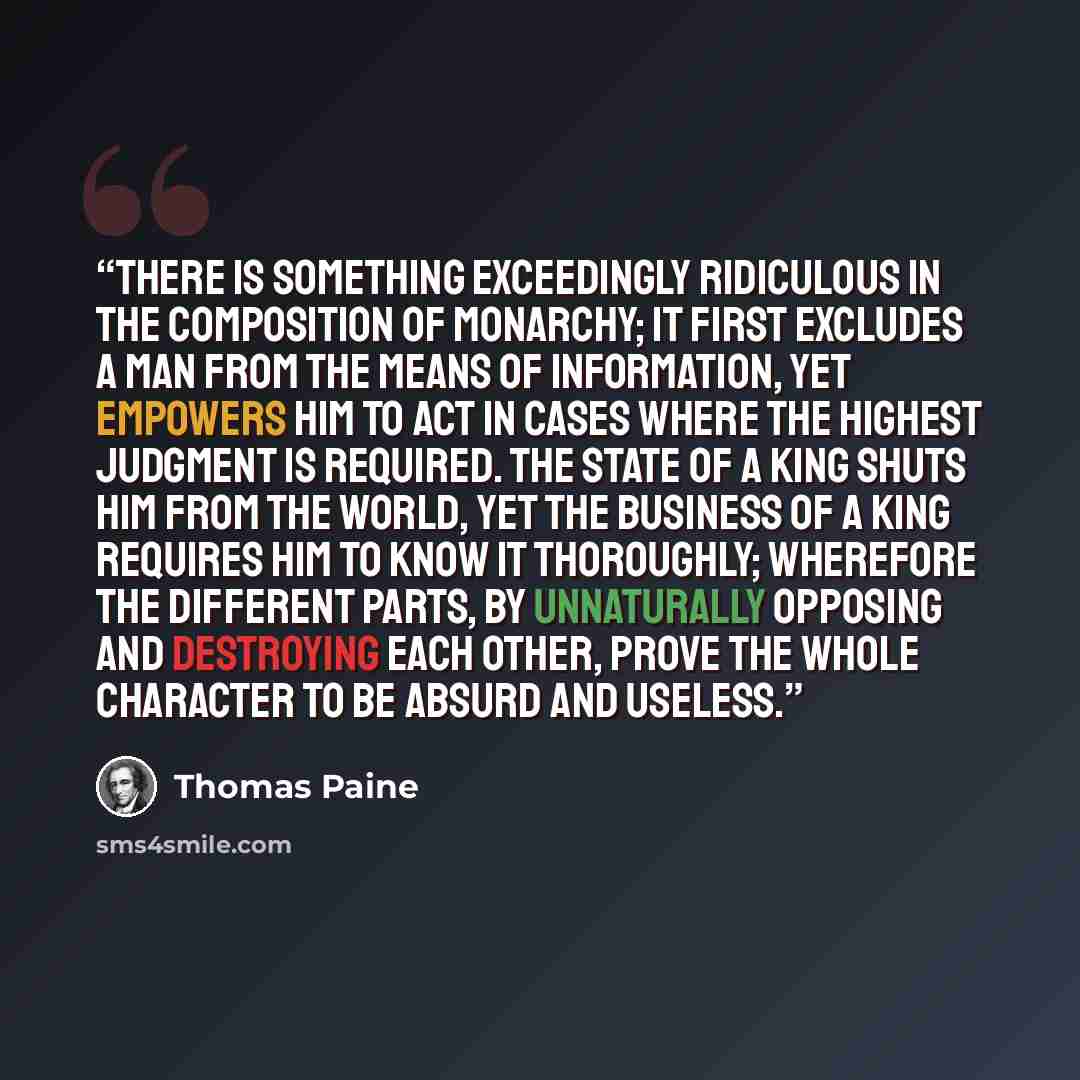 “There is something exceedingly ridiculous in the composition of monarchy; it first excludes a man from the means of information, yet empowers him to act in cases where the highest judgment is required. The state of a king shuts him from the world, yet the business of a king requires him to know it…” quote by Thomas Paine