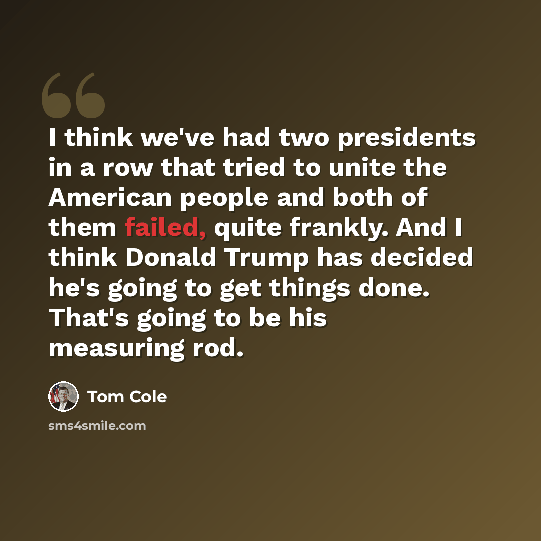 “I think we've had two presidents in a row that tried to unite the American people and both of them failed, quite frankly. And I think Donald Trump has decided he's going to get things done. That's going to be his measuring rod.” quote by Tom Cole