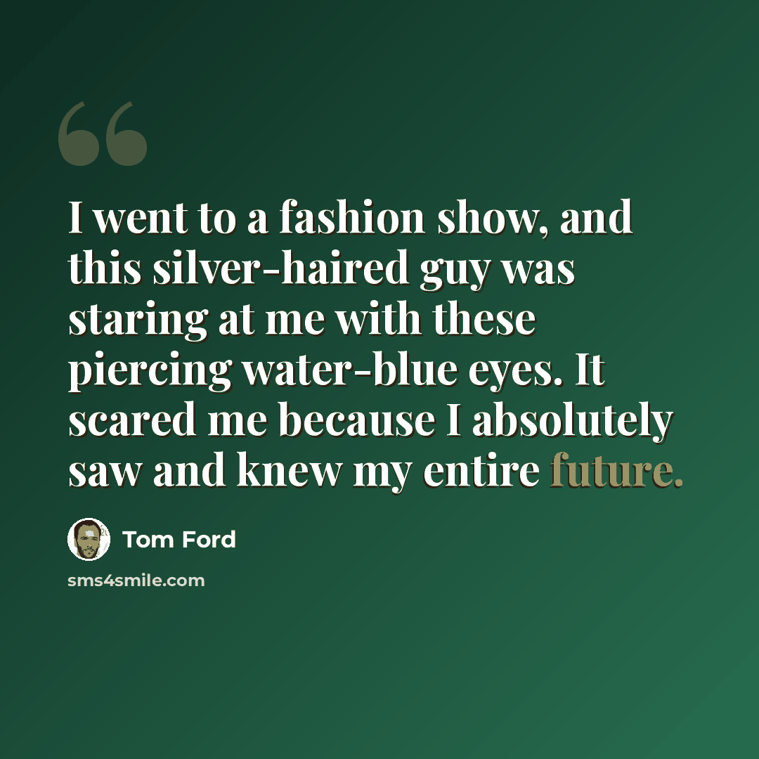 “I went to a fashion show, and this silver-haired guy was staring at me with these piercing water-blue eyes. It scared me because I absolutely saw and knew my entire future.” quote by Tom Ford