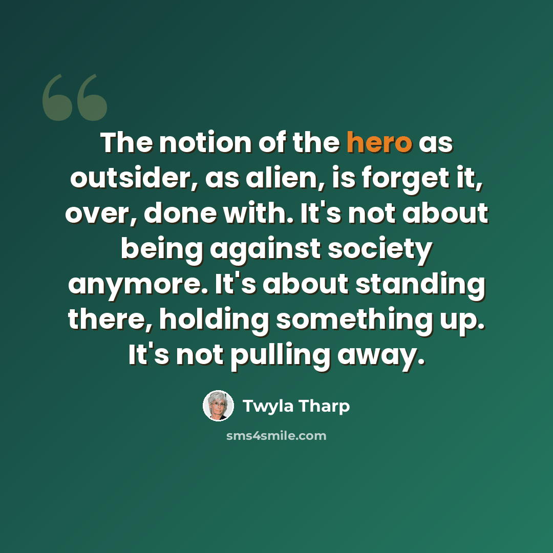 “The notion of the hero as outsider, as alien, is forget it, over, done with. It's not about being against society anymore. It's about standing there, holding something up. It's not pulling away.” quote by Twyla Tharp