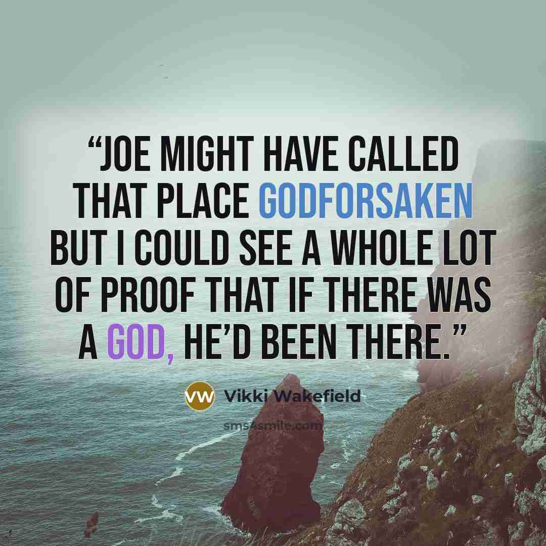 “Joe might have called that place godforsaken but I could see a whole lot of proof that if there was a God, He’d been there.” quote by Vikki Wakefield