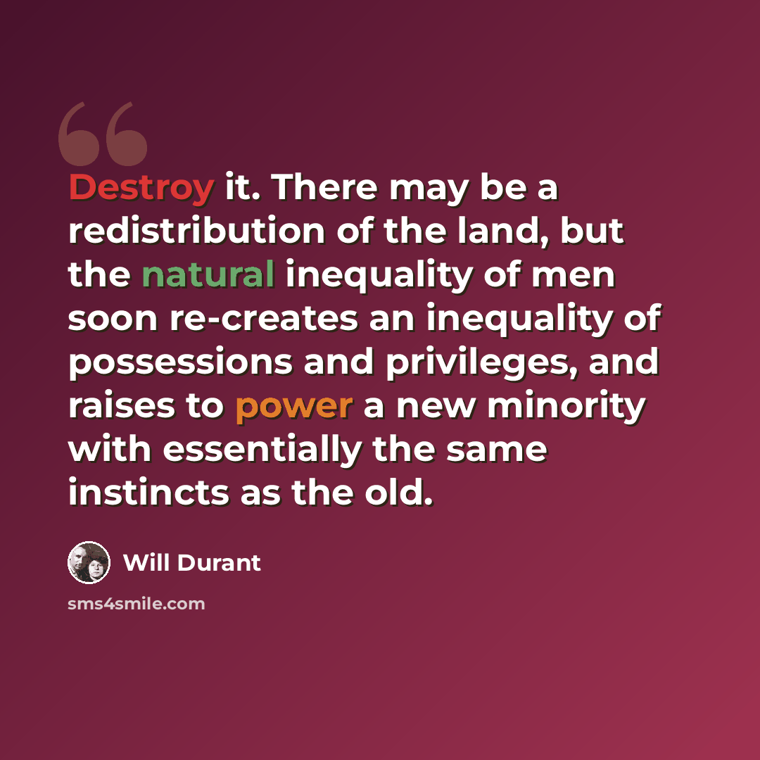“Destroy it. There may be a redistribution of the land, but the natural inequality of men soon re-creates an inequality of possessions and privileges, and raises to power a new minority with essentially the same instincts as the old.” quote by Will Durant