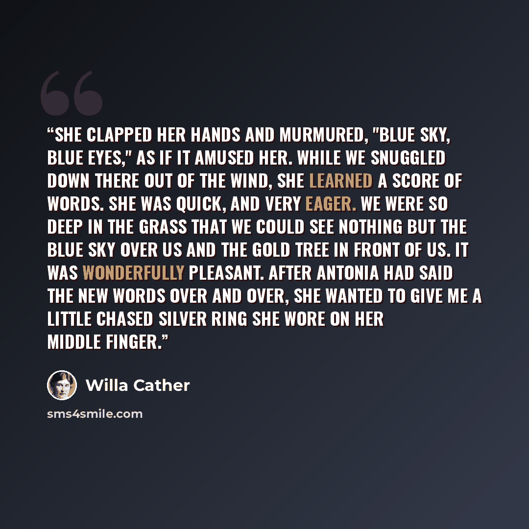 “She clapped her hands and murmured, "Blue sky, blue eyes," as if it amused her. While we snuggled down there out of the wind, she learned a score of words. She was quick, and very eager. We were so deep in the grass that we could see nothing but the blue sky over us and the gold tree in front of…” quote by Willa Cather