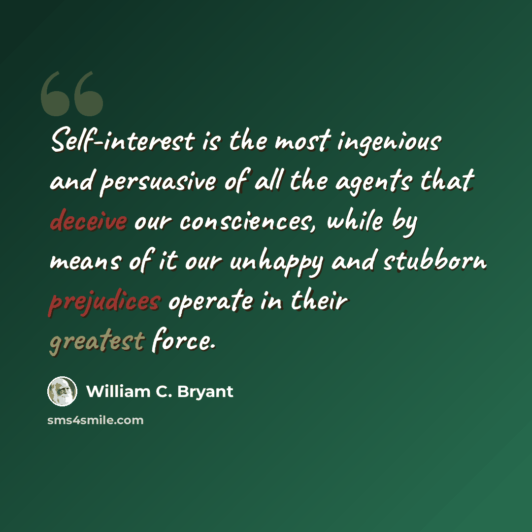 “Self-interest is the most ingenious and persuasive of all the agents that deceive our consciences, while by means of it our unhappy and stubborn prejudices operate in their greatest force.” quote by William C. Bryant