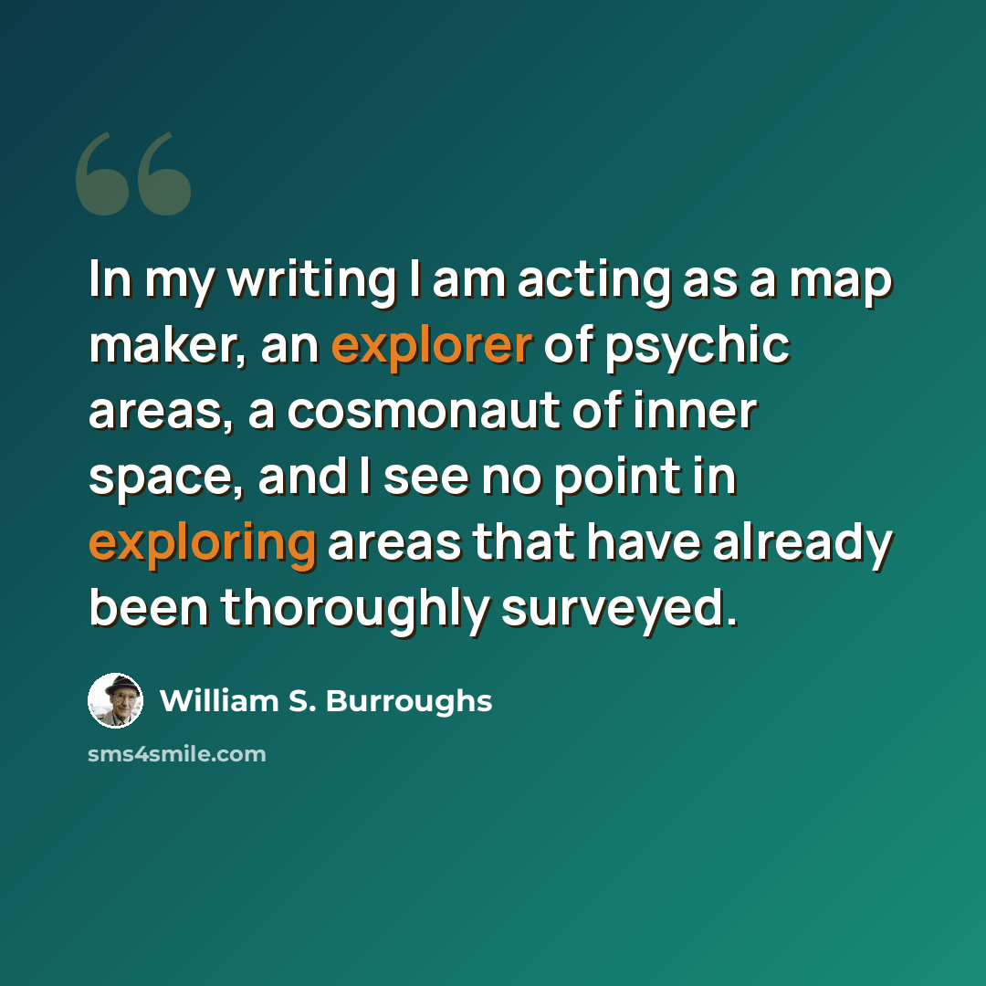 “In my writing I am acting as a map maker, an explorer of psychic areas, a cosmonaut of inner space, and I see no point in exploring areas that have already been thoroughly surveyed.” quote by William S. Burroughs