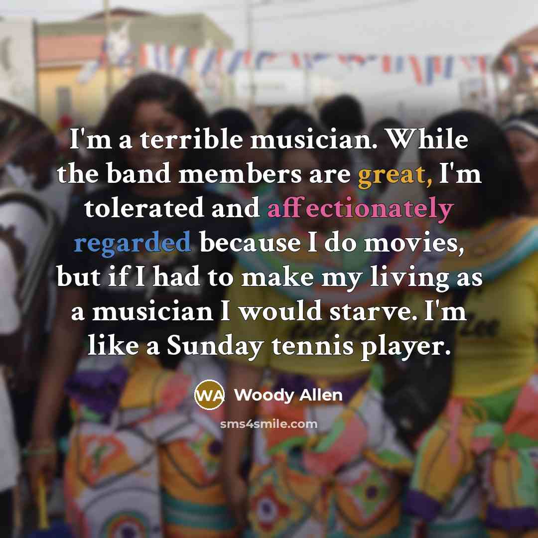 “I'm a terrible musician. While the band members are great, I'm tolerated and affectionately regarded because I do movies, but if I had to make my living as a musician I would starve. I'm like a Sunday tennis player.” quote by Woody Allen