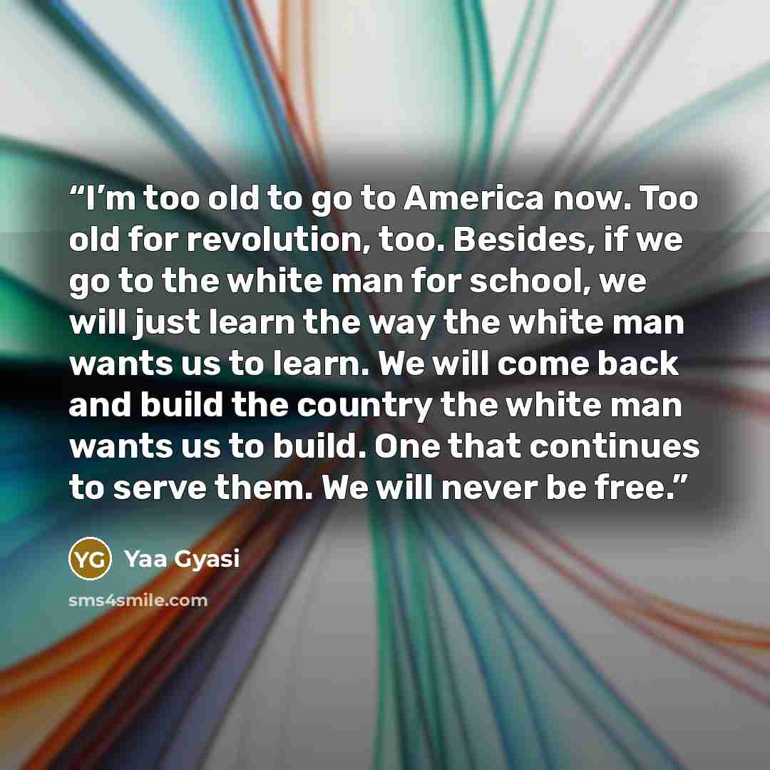 “I’m too old to go to America now. Too old for revolution, too. Besides, if we go to the white man for school, we will just learn the way the white man wants us to learn. We will come back and build the country the white man wants us to build. One that continues to serve them. We will never be free.” quote by Yaa Gyasi