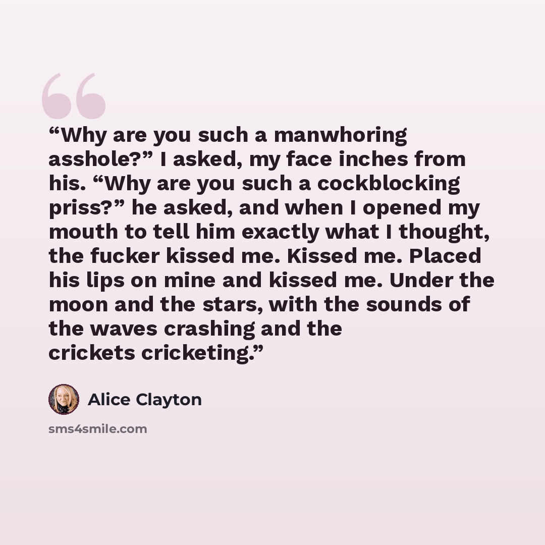 “Why are you such a manwhoring asshole?” I asked, my face inches from his. “Why are you such a cockblocking priss?” he asked, and when I opened my mouth to tell him exactly what I thought, the fucker kissed me. Kissed me. Placed his lips on mine and kissed me. Under the moon and the stars, with the…” quote by Alice Clayton
