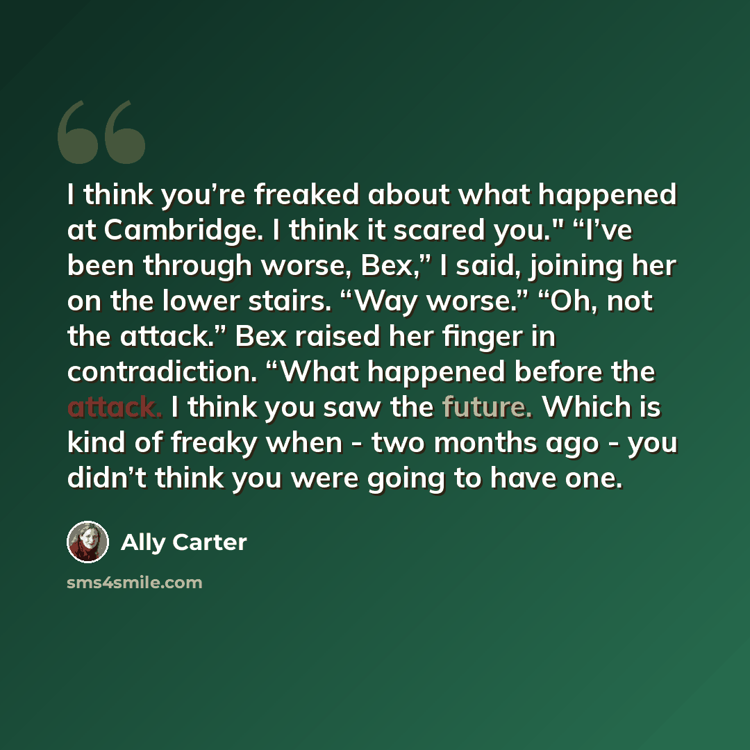 “I think you’re freaked about what happened at Cambridge. I think it scared you." “I’ve been through worse, Bex,” I said, joining her on the lower stairs. “Way worse.” “Oh, not the attack.” Bex raised her finger in contradiction. “What happened before the attack. I think you saw the future. Which…” quote by Ally Carter