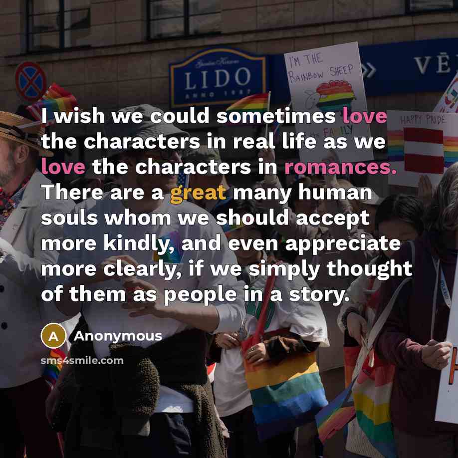 “I wish we could sometimes love the characters in real life as we love the characters in romances. There are a great many human souls whom we should accept more kindly, and even appreciate more clearly, if we simply thought of them as people in a story.” quote by Anonymous