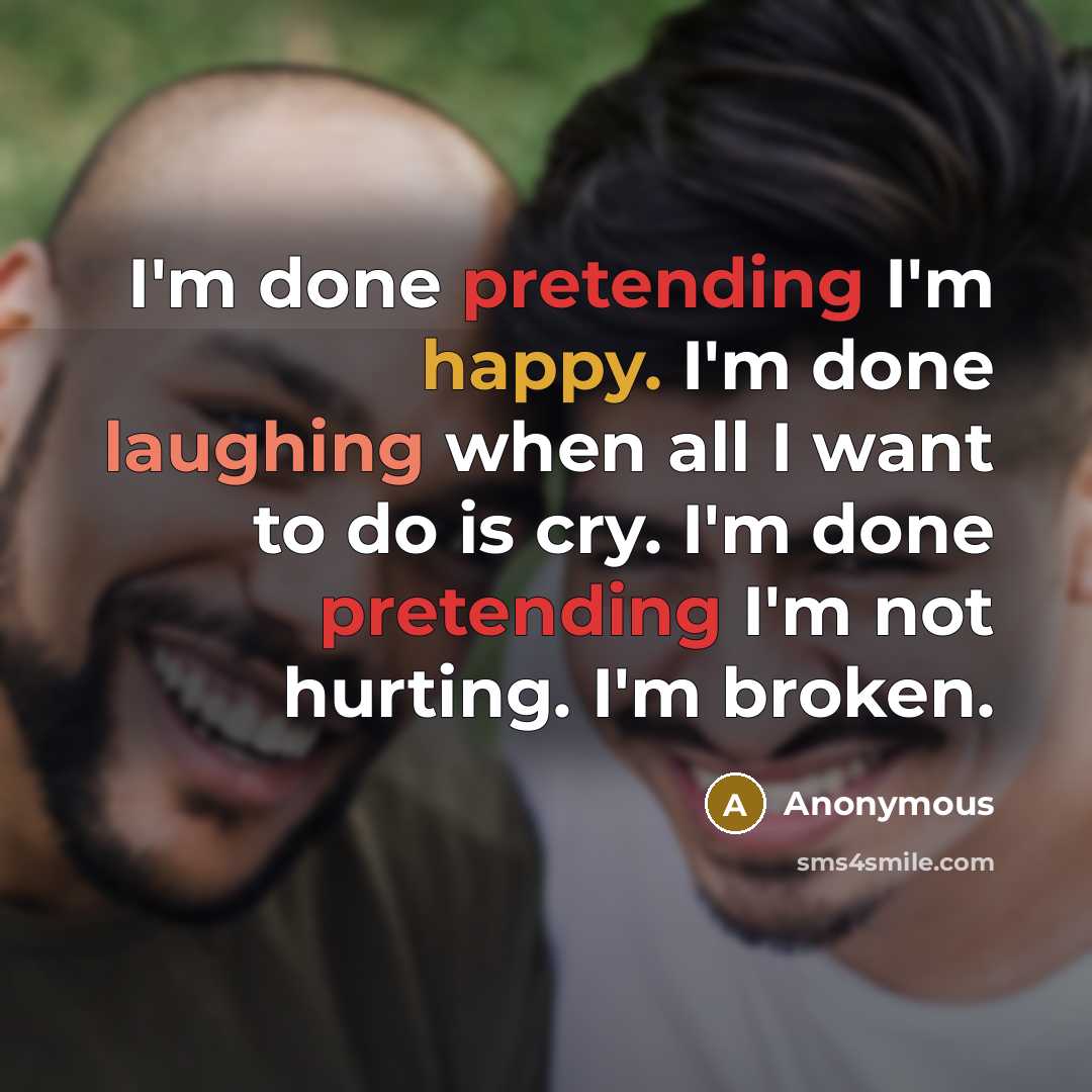 “I'm done pretending I'm happy. I'm done laughing when all I want to do is cry. I'm done pretending I'm not hurting. I'm broken.” quote by Anonymous
