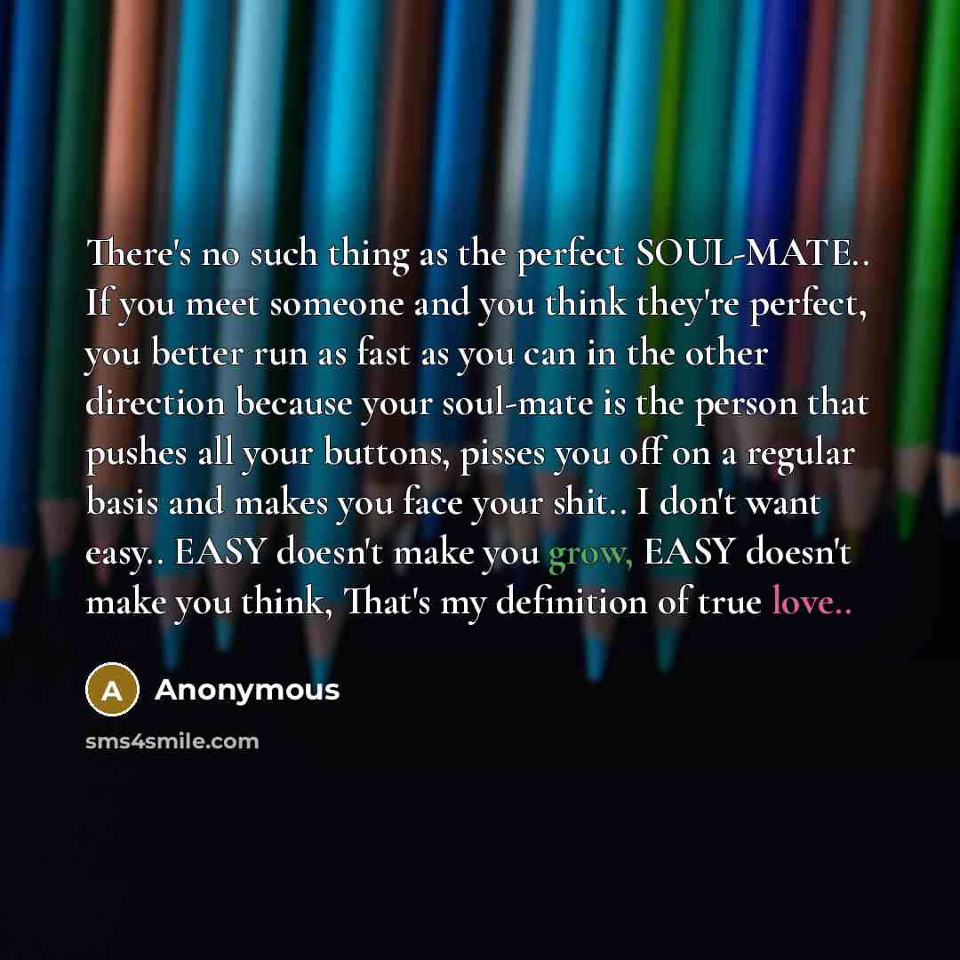 “There's no such thing as the perfect SOUL-MATE.. If you meet someone and you think they're perfect, you better run as fast as you can in the other direction because your soul-mate is the person that pushes all your buttons, pisses you off on a regular basis and makes you face your shit.. I don't…” quote by Anonymous