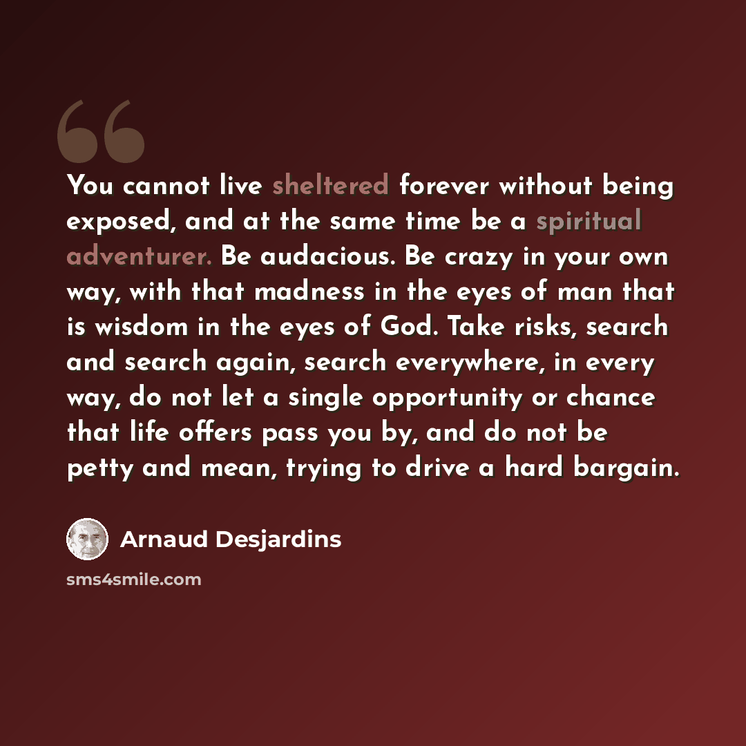 “You cannot live sheltered forever without being exposed, and at the same time be a spiritual adventurer. Be audacious. Be crazy in your own way, with that madness in the eyes of man that is wisdom in the eyes of God. Take risks, search and search again, search everywhere, in every way, do not let…” quote by Arnaud Desjardins