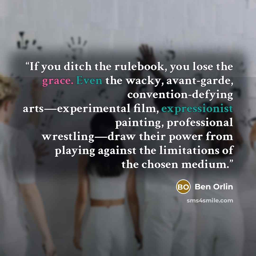 “If you ditch the rulebook, you lose the grace. Even the wacky, avant-garde, convention-defying arts—experimental film, expressionist painting, professional wrestling—draw their power from playing against the limitations of the chosen medium.” quote by Ben Orlin