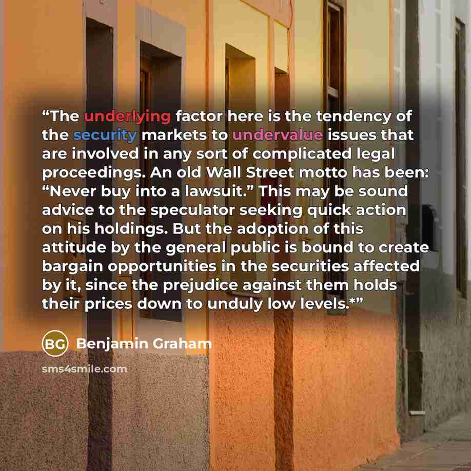 “The underlying factor here is the tendency of the security markets to undervalue issues that are involved in any sort of complicated legal proceedings. An old Wall Street motto has been: “Never buy into a lawsuit.” This may be sound advice to the speculator seeking quick action on his holdings…” quote by Benjamin Graham