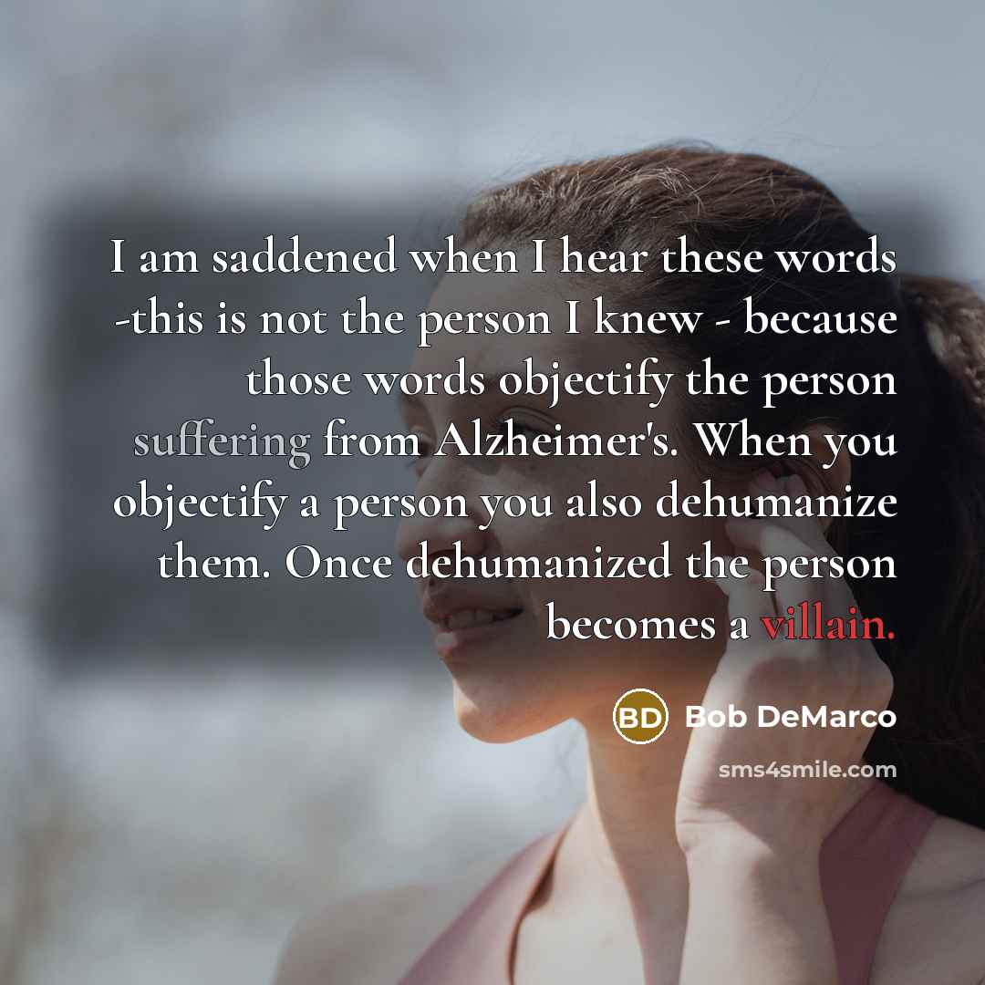 “I am saddened when I hear these words -this is not the person I knew - because those words objectify the person suffering from Alzheimer's. When you objectify a person you also dehumanize them. Once dehumanized the person becomes a villain.” quote by Bob DeMarco