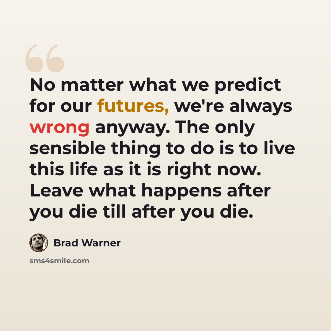 “No matter what we predict for our futures, we're always wrong anyway. The only sensible thing to do is to live this life as it is right now. Leave what happens after you die till after you die.” quote by Brad Warner