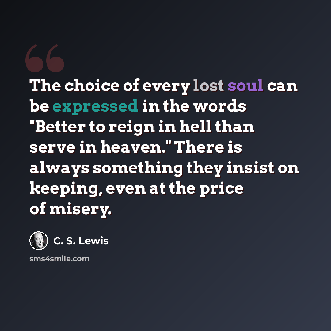 “The choice of every lost soul can be expressed in the words "Better to reign in hell than serve in heaven." There is always something they insist on keeping, even at the price of misery.” quote by C. S. Lewis