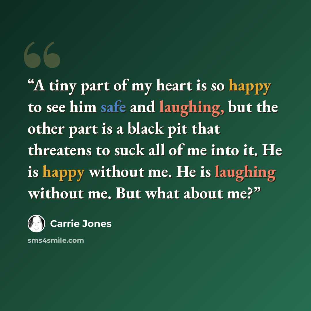 “A tiny part of my heart is so happy to see him safe and laughing, but the other part is a black pit that threatens to suck all of me into it. He is happy without me. He is laughing without me. But what about me?” quote by Carrie Jones